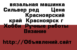 вязальная машинка Сильвер ред №5 › Цена ­ 35 000 - Красноярский край, Красноярск г. Хобби. Ручные работы » Вязание   